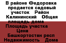 В районе Федоровка, продается садовый участок › Район ­ Калининский › Общая площадь дома ­ 25 › Площадь участка ­ 6 › Цена ­ 65 000 - Башкортостан респ. Недвижимость » Дома, коттеджи, дачи продажа   . Башкортостан респ.